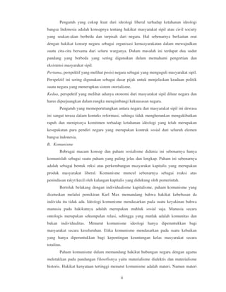 Pengaruh yang cukup kuat dari ideologi liberal terhadap ketahanan ideologi
bangsa Indonesia adalah konsepnya tentang hakikat masyarakat sipil atau civil society
yang seakan-akan berbeda dan terpisah dari negara. Hal sebenarnya berkaitan erat
dengan hakikat konsep negara sebagai organisasi kemasyarakatan dalam mewujudkan
suatu cita-cita bersama dari seluru warganya. Dalam masalah ini terdapat dua sudut
pandang yang berbeda yang sering digunakan dalam memahami pengertian dan
eksistensi masyarakat sipil.
Pertama, perspektif yang melihat posisi negara sebagai yang menguguli masyarakat sipil.
Perspektif ini sering digunakan sebagai dasar pijak untuk menjelaskan keadaan politik
suatu negara yang menerapkan sistem otorialisme.
Kedua, perspektif yang melihat adanya otonomi dari masyarakat sipil diluar negara dan
harus diperjuangkan dalam rangka mengimbangi kekuasasan negara.
        Pengaruh yang memepertetangkan antara negara dan masyarakat sipil ini dewasa
ini sangat terasa dalam konteks reformasi, sehinga tidak mengherankan mengakibatkan
rapuh dan menipisnya komitmen terhadap ketahanan ideologi yang telah merupakan
kesepakatan para pendiri negara yang merupakan kontrak sosial dari seluruh elemen
bangsa indonesia.
B. Komunisme
        Bebragai macam konsep dan paham sosialisme didunia ini sebenarnya hanya
komunislah sebagai suatu paham yang paling jelas dan lengkap. Paham ini sebenarnya
adalah sebagai bentuk reksi atas perkembangan masyarakat kapitalis yang merupakan
produk masyarakat liberal. Komunisme muncul sebenarnya sebagai reaksi atas
penindasan rakyt kecil oleh kalangan kapitalis yang didukung oleh pemerintah.
        Bertolak belakang dengan individualisme kapitalisme, paham komunisme yang
dicetuskan melalui pemikiran Karl Max memandang bahwa hakikat kebebasan da
individu itu tidak ada. Ideologi komunisme mendasarkan pada suatu keyakinan bahwa
manusia pada hakikatnya adalah merupakan mahluk sosial saja. Manusia secara
ontologis merupakan sekumpulan relasi, sehingga yang mutlak adalah komunitas dan
bukan individualitas. Menurut komunisme ideologi hanya diperuntukkan bagi
masyarakat secara keseluruhan. Etika komunisme mendasarkan pada suatu kebaikan
yang hanya diperuntukkan bagi kepentingan keuntungan kelas masyarakat secara
totalitas.
        Paham komunisme dalam memandang hakikat hubungan negara dengan agama
meletakkan pada pandangan filosofisnya yaitu materialisme dialektis dan materialisme
historis. Hakikat kenyataan tertinggi menurut komunisme adalah materi. Namun materi

                                          ii
 