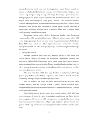 menurut komunisme berada pada suatu ketegangan intern secara dinamis bergerk dari
keadaan tesis ke keadaan lain antitesis, kemudian menyatukan sehingga merupakan suatu
sintesis yang merupakan tingkat yang lebih tinggi. Selanjutnya sejarah sebagaimana
berlangsungnya suat proses sangat ditentukan oleh fenomena-fenomena dasar, yaitu
dengan suatu kegiatan-kegiatan yang paling material yaitu fenomena-fenomena
ekonomis. Dalam pengertian inilah maka komunisme menyatakan bahwa manusia adalah
merupakan suatu hakikat yang menciptakan dirinya sendiri, dengan menghasilkan
sarana-sarana kehidupan sehingga sangat menentukan dalam suatu perubahan sosial,
politik, ekonomi, budaya bahkan agama.
         Berdasarkan prinsip-prinsip ideologi komunisme tersebut maka komunisme
berpaham atheis, tidak mengakui adanya tuhan bahkan nti tuhan, sehingga hal ini tidak
sesuai dengan pandangan hidup dan dasar filsafat bangsa indonesia yang berketuhanan
Yang Maha Esa. Selain itu dalam operasionalisasinya komunisme senantiasa
menciptakan konflik dan untuk mencapai tujuannya, senantiasa menghalalkan berbagai
macam cara.
C. Ideologi Keagamaan
         Ideologi keagamaan pada hakekatnya memiliki perspektif dan tujuan yang
berbeda dengan ideologi liberalisme dan komunisme. Sebenarnya sangatlah sulit
menentukan tipologi ideologi keagamaan, karena sangat banyak dan beraneka ragamnya
wujud, gerak dan tujuan ideologi tersebut. Namun secara keseluruhan terdapat suatu ciri
bahwa ideologi keagamaan senantiasa mendasarkan pemikiran, cita-cita serta moralnya
pada suatu ajaran agama tertentu.
         Atas dasar pernyataan politik dunia yang demikian ini maka munculah berbagai
gerakan yang berbasis pada ideologi keagamaan, untuk melawan ketidak adilan dan
kesewenang-wenangan bangsa satu terhadap bangsa lainnya.
         Pada era reformasi dan global dewasa ini dunia dikuasai oleh kekuatan sekutu
dibawah komando Amerika. Berbagai praktek eksploitasi bangsa diberbagai negara
terutama negara yang sedang berkembang dibawah tekanan internasional baik ekonomi,
politik, maupun keamanan.
         Dalam kaitan dengan konsep negara juga banyak gerakan politik diberbagai
negara termasuk di Indonesia yang mendasarkan organisasinya atas basis ideologi
agama. Aspek positif sebenarnya tidak satu agamapun mengajarkan kekerasan, saling
menyerang dan membuat kekacauan. Adapun aspek negatifnya jikalau terdapat suatu
gerakan politik yang membenarkan tindakannya berdasarkan sempalan-sempalan norma
agama.

                                          ii
 