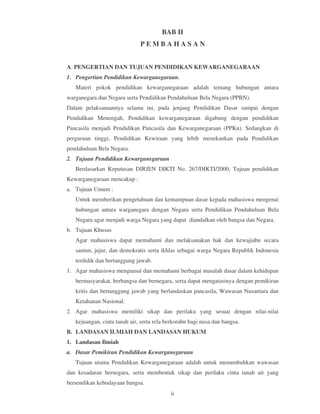 BAB II
                              PEMBAHASAN


A. PENGERTIAN DAN TUJUAN PENDIDIKAN KEWARGANEGARAAN
1. Pengertian Pendidikan Kewarganegaraan.
   Materi pokok pendidikan kewarganegaraan adalah tentang hubungan antara
warganegara dan Negara serta Pendidikan Pendahuluan Bela Negara (PPBN).
Dalam pelaksanaannya selama ini, pada jenjang Pendidikan Dasar sampai dengan
Pendidikan Menengah, Pendidikan kewarganegaraan digabung dengan pendidikan
Pancasila menjadi Pendidikan Pancasila dan Kewarganegaraan (PPKn). Sedangkan di
perguruan tinggi, Pendidikan Kewiraan yang lebih menekankan pada Pendidikan
pendahuluan Bela Negara.
2. Tujuan Pendidikan Kewarganegaraan
   Berdasarkan Keputusan DIRJEN DIKTI No. 267/DIKTI/2000, Tujuan pendidikan
Kewarganegaraan mencakup :
a. Tujuan Umum :
   Untuk memberikan pengetahuan dan kemampuan dasar kepada mahasiswa mengenai
   hubungan antara warganegara dengan Negara serta Pendidikan Pendahuluan Bela
   Negara agar menjadi warga Negara yang dapat diandalkan oleh bangsa dan Negara.
b. Tujuan Khusus
   Agar mahasiswa dapat memahami dan melaksanakan hak dan kewajiabn secara
   santun, jujur, dan demokratis serta ikhlas sebagai warga Negara Republik Indonesia
   terdidik dan bertanggung jawab.
1. Agar mahasiswa menguasai dan memahami berbagai masalah dasar dalam kehidupan
   bermasyarakat, berbangsa dan bernegara, serta dapat mengatasinya dengan pemikiran
   kritis dan bertanggung jawab yang berlandaskan pancasila, Wawasan Nusantara dan
   Ketahanan Nasional.
2. Agar mahasiswa memiliki sikap dan perilaku yang sesuai dengan nilai-nilai
   kejuangan, cinta tanah air, serta rela berkorabn bagi nusa dan bangsa.
B. LANDASAN ILMIAH DAN LANDASAN HUKUM
1. Landasan Ilmiah
a. Dasar Pemikiran Pendidikan Kewarganegaraan
   Tujuan utama Pendidikan Kewarganegaraan adalah untuk menumbuhkan wawasan
dan kesadaran bernegara, serta membentuk sikap dan perilaku cinta tanah air yang
bersendikan kebudayaan bangsa.
                                           ii
 