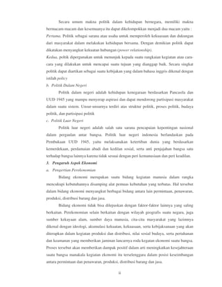 Secara umum makna politik dalam kehidupan bernegara, memiliki makna
bermacam-macam dan kesemuanya itu dapat dikelompokkan menjadi dua macam yaitu :
Pertama. Politik sebagai sarana atau usaha untuk memperoleh kekuasaan dan dukungan
dari masyarakat dalam melakukan kehidupan bersama. Dengan demikian politik dapat
dikatakan menyangkut kekuatan hubungan (power relationship).
Kedua, poltik dipergunakan untuk menunjuk kepada suatu rangkaian kegiatan atau cara-
cara yang dilakukan untuk mencapai suatu tujuan yang dianggap baik. Secara singkat
politik dapat diartikan sebagai suatu kebijakan yang dalam bahasa inggris dikenal dengan
istilah policy
b. Politik Dalam Negeri
        Politik dalam negeri adalah kehidupan kenegaraan berdasarkan Pancasila dan
UUD 1945 yang mampu menyerap aspirasi dan dapat mendorong partisipasi masyarakat
dalam suatu sistem. Unsur-unsurnya terdiri atas struktur politik, proses politik, budaya
politik, dan partisipasi politik
c. Politik Luar Negeri
        Politik luar negeri adalah salah satu sarana pencapaian kepentingan nasional
dalam pergaulan antar bangsa. Politik luar negeri indonesia berlandaskan pada
Pembukaan UUD 1945, yaitu melaksanakan ketertiban dunia yang berdasarkan
kemerdekaan, perdamaian abadi dan kedilan sosial, serta anti penjajahan bangsa satu
terhadap bangsa lainnya karena tidak sesuai dengan peri kemanusiaan dan peri keadilan.
3. Pengaruh Aspek Ekonomi
a. Pengertian Perekonomian
        Bidang ekonomi merupakan suatu bidang kegiatan manusia dalam rangka
mencukupi kebutuhannya disamping alat pemuas kebutuhan yang terbatas. Hal tersebut
dalam bidang ekonomi menyangkut berbagai bidang antara lain permintaan, penawaran,
produksi, distribusi barang dan jasa.
        Bidang ekonomi tidak bisa dilepaskan dengan faktor-faktor lainnya yang saling
berkaitan. Perekonomian selain berkaitan dengan wilayah geografis suatu negara, juga
sumber kekayaan alam, sumber daya manusia, cita-cita masyarakat yang lazimnya
dikenal dengan ideologi, akumulasi kekuatan, kekuasaan, serta kebijaksanaan yang akan
diterapkan dalam kegiatan produksi dan distribusi, nilai sosial budaya, serta pertahanan
dan keamanan yang memberikan jaminan lancarnya roda kegatan ekonomi suatu bangsa.
Proses tersebut akan memberikan dampak positif dalam arti meningkatkan kesejahteraan
suatu bangsa manakala kegiatan ekonomi itu terselenggara dalam posisi keseimbangan
antara permintaan dan penawaran, produksi, distribusi barang dan jasa.

                                           ii
 