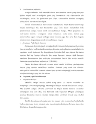 b. Perekonomian Indonesia
       Bangsa indonesia telah memiliki sistem perekonomian sendiri yang oleh para
pendiri negara telah dicanangkan, yaitu yang menekankan asas kebersamaan dan
kekeluargaan, dalam arti penekanan pada aspek kemakmuran bersama disamping
kemakmuran individu dan kelompok.
       Sistem ini menekankan bahwa suatu usaha bersama berarti bahwa setiap warga
negara mempunyai hak dan kesempatan yang sama dalam menjalankan roda
perekonomian dengan tujuan untuk mensejahterakan bangsa. Alam pengertian ini
individupun memliki kesempatan untuk melakukan suatu usaha namun juga
pemerintahan negara sebagai lembaga hidup bersama juga ikut serta dlam kegiata
perekonomian dengan tujuan untuk mensejahterakan bangsa.
c. Ketahanan Pada Aspek Ekonomi
       Ketahanan ekonomi adalah merupkan kondisi dinamis kehidupan perekonomian
bangsa yang berisi keuletan dan ketangguhan, kekuatan nasional dalam menghadapi serta
mengatasi segala tantangan dan dinamika perekonomian baik yang datang dari dalam
maupun dari luar bangsa indonesia, dan secara langsung maupun tidak langsung
menjamin kelangsungan dan penigkata perekonomian bangsa dan negara republik
Indonesia yang telah diatur berdasarkan UUD 1945.
       Wujud ketahanan ekonomi ercermin alam kondisi kehidupan perekonomian
bangsa yang mampu memelihara stabilitas ekonomi yang sehat dan dinamis,
menciptakan kemandirian ekonomi nasional yang berdaya saing tinggi, dan mewujudkan
kesejahteraan rakyat yang adil dan merata.
4. Pengaruh Aspek Sosial Budaya
a. Pengertian Budaya
       Manusia sebagai mahluk Tuhan Yang Maha Esa didlam kehidupan ini
mempunyai kedudukan yang tinggi dibandingkan dengan mahluk-mahluk tuhan lainnya.
Jika dicermti dengan saksama, perbedaan itu terjadi karena manusia dikaruniai
kemampuan jiwa yaitu akal, rasa, kehendak serta keyakinan. Dengan kemampuan
jiwanya, kehidupan manusia mampu menghasilkan serentetan produk yang disebut
kebudayaan.
       Produk kebudayaan dibedakan atas tiga macam yaitu sistem nilai, benda-benda
budaya, dan suatu sistem interaksi antar manusia dalam kehidupan bersama atau sering
diistilahkan dengan kehidupan sosial.




                                             ii
 