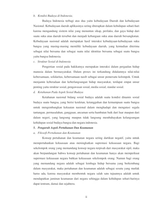 b. Kondisi Budaya di Indonesia.
       Budaya Indonesia terbagi atas dua yaitu kebudayaan Daerah dan kebudayaan
Nasional. Kebudayaan daerah aplikasinya sering diterapkan dalam kehidupan sehari-hari
karena mengandung sisitem nilai yang menuntun sikap, perilaku, dan gaya hidup dari
suatu suku atau daerah tersebut dan menjadi kebangaan suku atau daerah bersangkutan.
Kebudayaan nasional adalah merupakan hasil interaksi kebudayaan-kebudayaan suku
bangsa yang masing-masing memiliki kebudayaan daerah, yang kemudian diterima
sebagai nilai bersama dan sebagai suatu nilai identitas bersama sebagai suatu bangsa
yaitu bangsa Indonesia.
c. Struktur Sosial di Indonesia
       Pengertian sosial pada hakikatnya merupakan interaksi dalam pergaulan hidup
manusia dalam bermasyarakat. Dalam proses ini terkandung didalamnya nilai-nilai
kebersamaan, solidaritas, kebersamaan nasib sebagai unsur pemersatu kelompok. Untuk
menjamin keberadaan dan keberlangsungan hidup masyarakat, terdapat empat unsur
penting yaitu struktur sosial, pengawasan sosial, media sosial, standar sosial.
d. Ketahanan Pada Aspek Sosial Budaya
       Ketahanan nasional bidang sosial budaya adalah suatu kondisi dinamis sosial
budaya suatu bangsa, yang berisi keuletan, ketangguhan dan kemampuan suatu bangsa
untuk mengembangkan kekuatan nasional dalam menghadapi dan mengatasi segala
tantangan, permasalahan, gangguan, ancaman serta hambatan baik dari luar maupun dari
dalam negeri, yang langsung maupun tidak langsung membahayakan kelangsungan
kehidupan sosial budaya bangsa dan negara indonesia.
5. Pengaruh Aspek Pertahanan Dan Keamanan
a. Filosofi Pertahanan dan Keamanan
       Konsep pertahanan dan keamanan negara sering dartikan negatif, yaitu untuk
mempertahankan kekuasaan atau meningkatkan supremasi kekuasaan negara. Bagi
sekelompok orang yang memandang konsep negara terpisah dari masyarakat sipil, maka
akan berpandangan bahwa konsep pertahanan dan keamanan hanya akan memperkuat
supermasi kekuasaan negara bahkan kekuasaan sekelompok orang. Namun bagi orang
yang memandang negara adalah sebagai lembaga hidup bersama yang berkembang
dalam masyarakat, maka pertahanan dan keamanan adalah sebagai sesutu yang mutlak
harus ada, karena masyarakat membentuk negara salah satu tujuannya adalah untuk
mendapatkan jaminan keamanan dari negara sehingga dalam kehidupan sehari-harinya
dapat tentram, damai dan sejahtera.



                                             ii
 