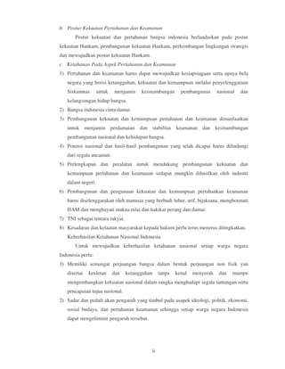 b. Postur Kekuatan Pertahanan dan Keamanan
       Postur kekuatan dan pertahanan bangsa indonesia berlandaskan pada postur
kekuatan Hankam, pembangunan kekuatan Hankam, perkembangan lingkungan strategis
dan mewujudkan postur kekuatan Hankam.
c. Ketahanan Pada Aspek Pertahanan dan Keamanan
1) Pertahanan dan keamanan harus dapat mewujudkan kesiapsiagaan serta upaya bela
   negara yang berisi ketangguhan, kekuatan dan kemampuan melalui penyelenggaraan
   Siskamnas       untuk   menjamin    kesinambungan      pembangunan      nasional   dan
   kelangsungan hidup bangsa.
2) Bangsa indonesia cinta damai
3) Pembangunan kekuatan dan kemampuan pertahanan dan keamanan dimanfaatkan
   untuk menjamin perdamaian dan stabilitas keamanan dan kesinambungan
   pembangunan nasional dan kehidupan bangsa.
4) Potensi nasional dan hasil-hasil pembangunan yang telah dicapai harus dilindungi
   dari segala ancaman.
5) Perlengkapan dan peralatan untuk mendukung pembangunan kekuatan dan
   kemampuan pertahanan dan keamanan sedapat mungkin dihasilkan oleh industri
   dalam negeri.
6) Pembangunan dan pengunaan kekuatan dan kemampuan pertahankan keamanan
   harus diselenggarakan oleh manusia yang berbudi luhur, arif, bijaksana, menghormati
   HAM dan menghayati makna nilai dan hakikat perang dan damai.
7) TNI sebagai tentara rakyat.
8) Kesadaran dan ketaatan masyarakat kepada hukum perlu terus menerus ditingkatkan.
   Keberhasilan Ketahanan Nasional Indonesia
       Untuk mewujudkan keberhasilan ketahanan nasional setiap warga negara
Indonesia perlu:
1) Memiliki semangat perjuangan bangsa dalam bentuk perjuangan non fisik yan
   disertai   keuletan     dan   ketangguhan    tanpa   kenal   menyerah    dan   mampu
   mengembangkan kekuatan nasional dalam rangka menghadapi segala tantangan serta
   pencapaian tujua nasional.
2) Sadar dan peduli akan pengaruh yang timbul pada asapek ideologi, politik, ekonomi,
   sosial budaya, dan pertahanan keamanan sehingga setiap warga negara Indonesia
   dapat mengeliminir pengaruh tersebut.




                                           ii
 
