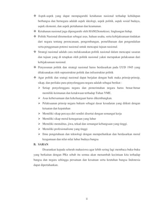Aspek-aspek yang dapat mempagaruhi ketahanan nasional terhadap kehidupan
   berbangsa dan bernegara adalah aspek ideologi, aspek politik, aspek sosial budaya,
   aspek ekonomi, dan aspek pertahanan dan keamanan.
   Ketahanan nasional juga dipengaruhi oleh HAM,Demokrasi, lingkungan hidup.
   Politik Nasional dirumuskan sebagai asas, haluan usaha, serta kebijaksanaan tindakan
   dari negara tentang perencanaan, pengembangan, pemeliharaan dan pengendalian
   serta penggunaan potensi nasional untuk mencapai tujuan nasional.
   Strategi nasional adalah cara melaksanakan politik nasional dalam mencapai sasaran
   dan tujuan yang di tetapkan oleh politik nasional yakni merupakan pelaksanan dari
   kebijaksanaan nasional.
   Penyusunan politik dan strategi nasional harus berdasarkan pada UUD 1945 yang
   dilaksanakan oleh suprastruktur politik dan infrastruktur politik
   Agar politik dan srategi nasional dapat berjalan dengan baik maka prinsip-prinsip,
   sikap, dan perilaku para penyelenggara negara adalah sebagai berikut :
       Setiap penyelenggara negara dan pemerintahan negara harus benar-benar
       memiliki keimanan dan ketakwaan terhadap Tuhan YME.
       Asas kebersamaan dan kekeluargaan harus dikembangkan.
       Pelaksaanan prinsip negara hukum sebagai dasar kesadaran yang diikuti dengan
       ketaatan dan kepatuhan
       Memiliki sikap percaya diri sendiri disertai dengan semangat kerja
       Memiliki sikap moral kenegaraan yang luhur
       Memiliki mentalitas, jiwa, tekad dan semangat kebangsaan yang tinggi.
       Memiliki profesionalisme yang tinggi
       Ilmu pengetahuan dan teknologi dengan memperhatikan dan berdasarkan moral
       keagamaan dan nilai-nilai luhur budaya bangsa
B. SARAN
       Disarankan kepada seluruh mahasiswa agar lebih sering lagi membaca buku-buku
yang berkaitan dengan PKn sebab itu semua akan menambah kecintaan kita terhadap
bangsa dan negara sehingga persatuan dan kesatuan serta keutuhan bangsa Indonesia
dapat dipertahankan.




                                            ii
 