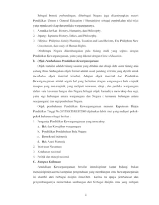 Sebagai bentuk perbandingan, diberbagai Negara juga dikembangkan materi
Pendidikan Umum ( General Education / Humanities) sebagai pembekalan nilai-nilai
yang mendasari sikap dan perilaku warganegaranya.
1. Amerika Serikat : History, Humanity, dan Philosophy.
2. Jepang : Japanese History, Ethics, and Philosophy.
3. Filipina : Philipino, family Planning, Taxation and Land Reform, The Philiphine New
   Constitution, dan study of Human Rights.
   Dibeberapa Negara dikembangakan pula bidang studi yang sejenis dengan
Pendidikan Kewarganegaraan, yaitu yang dikenal dengan Civics Education.
b. Objek Pembahasan Pendidikan Kewarganegaraan
   Objek material adalah bidang sasaran yang dibahas dan dikaji oleh suatu bidang atau
cabang ilmu. Sedangakan objek formal adalah susut pandang tertentu yang dipilih untuk
membahas objek       material tersebut. Adapun objek          material dari Pendidikan
Kewarganegaraan adalah segala hal yang berkaitan dengan wargaengara baik empirik
maupun yang non-empirik, yang meliputi wawasan, sikap , dan perilaku warganegara
dalam satu kesatuan bangsa dan Negara.Sebagai objek formalnya mencakup dua segi,
yaitu segi hubungan antara warganegara dan Negara ( termasuk hubungan antara
warganegara) dan segi pembelaan Negara.
   Objek pembahasan Pendidikan Kewarganegaraan menurut Keputusan Dirjen
Pendidikan Tinggi No.267/DIKTI/KEP/2000 dijabarkan lebih rinci yang meliputi pokok-
pokok bahasan sebagai berikut :
1. Pengantar Pendidikan Kewarganegaraan yang mencakup:
   a. Hak dan Kewajiban warganegara
   b. Pendidikan Pendahuluan Bela Negara
   c. Demokrasi Indonesia
   d. Hak Asasi Manusia
2. Wawasan Nusantara
3. Ketahanan nasional
4. Politik dan stategi nasional
C. Rumpun Keilmuan
   Pendidikan    Kewarganegaraan     bersifat   interdisipliner   (antar   bidang)   bukan
monodisipliner.karena kumpulan pengetahuan yang membangun ilmu Kewarganegaraan
ini diambil dari berbagai disiplin ilmu.Oleh       karena itu upaya pembahasan dan
pengembangannya memerlukan sumbangan dari berbagai disiplin ilmu yang meliputi



                                           ii
 