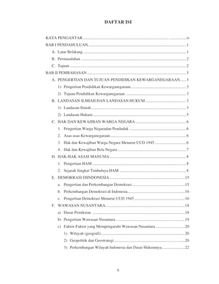 DAFTAR ISI


KATA PENGANTAR ..................................................................................... ................ iv
BAB I PENDAHULUAN ................................................................................................. 1
     A. Latar Belakang ...................................................................................................... 1
     B. Permasalahan ........................................................................................................ 2
     C. Tujuan ................................................................................................................... 2
BAB II PEMBAHASAN .................................................................................................. 3
     A. PENGERTIAN DAN TUJUAN PENDIDIKAN KEWARGANEGARAAN...... 3
          1) Pengertian Pendidikan Kewarganegaraan....................................................... 3
          2) Tujuan Pendidikan Kewarganegaraan ............................................................ 3
     B. LANDASAN ILMIAH DAN LANDASAN HUKUM ........................................ 3
          1) Landasan Ilmiah .............................................................................................. 3
          2) Landasan Hukum ............................................................................................ 5
     C. HAK DAN KEWAJIBAN WARGA NEGARA .................................................. 6
          1. Pengertian Warga Negaradan Penduduk ........................................................ 6
          2. Asas-asas Kewarganegaraan ........................................................................... 6
          3. Hak dan Kewajiban Warga Negara Menurut UUD 1945 ............................... 6
          4. Hak dan Kewajiban Bela Negara .................................................................... 7
     D. HAK-HAK ASASI MANUSIA............................................................................ 8
          1. Pengertian HAM ............................................................................................. 8
          2. Sejarah Singkat Timbulnya HAM .................................................................. 8
     E. DEMOKRASI DIINDONESIA ...........................................................................15
          a. Pengertian dan Perkembangan Demokrasi ....................................................15
          b. Perkembangan Demokrasi di Indonesia.........................................................16
          c. Pengertian Demokrasi Menurut UUD 1945 ..................................................16
     F. WAWASAN NUSANTARA...............................................................................18
          a) Dasar Pemikiran ............................................................................................18
          b) Pengertian Wawasan Nusantara ....................................................................19
          c) Faktor-Faktor yang Mempengaruhi Wawasan Nusantara .............................20
                1) Wilayah (geografi) ...................................................................................20
                2) Geopolitik dan Geostrategi ......................................................................20
                3) Perkembangan Wilayah Indonesia dan Dasar Hukumnya .......................22




                                                                 ii
 