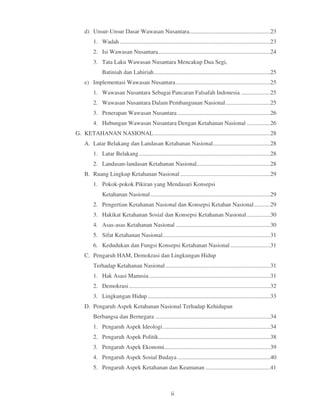 d) Unsur-Unsur Dasar Wawasan Nusantara.......................................................23
         1. Wadah ......................................................................................................23
         2. Isi Wawasan Nusantara ............................................................................24
         3. Tata Laku Wawasan Nusantara Mencakup Dua Segi,
              Batiniah dan Lahiriah ...............................................................................25
    e) Implementasi Wawasan Nusantara ................................................................25
         1. Wawasan Nusantara Sebagai Pancaran Falsafah Indonesia ....................25
         2. Wawasan Nusantara Dalam Pembangunan Nasional ..............................25
         3. Penerapan Wawasan Nusantara ...............................................................26
         4. Hubungan Wawasan Nusantara Dengan Ketahanan Nasional ................26
G. KETAHANAN NASIONAL ...............................................................................28
    A. Latar Belakang dan Landasan Ketahanan Nasional.......................................28
         1. Latar Belakang .........................................................................................28
         2. Landasan-landasan Ketahanan Nasional..................................................28
    B. Ruang Lingkup Ketahanan Nasional .............................................................29
         1. Pokok-pokok Pikiran yang Mendasari Konsepsi
              Ketahanan Nasional .................................................................................29
         2. Pengertian Ketahanan Nasional dan Konsepsi Ketahan Nasional ...........29
         3. Hakikat Ketahanan Sosial dan Konsepsi Ketahanan Nasional ................30
         4. Asas-asas Ketahanan Nasional ................................................................30
         5. Sifat Ketahanan Nasional .........................................................................31
         6. Kedudukan dan Fungsi Konsepsi Ketahanan Nasional ...........................31
    C. Pengaruh HAM, Demokrasi dan Lingkungan Hidup
         Terhadap Ketahanan Nasional .......................................................................31
         1. Hak Asasi Manusia ..................................................................................31
         2. Demokrasi ................................................................................................32
         3. Lingkungan Hidup ...................................................................................33
    D. Pengaruh Aspek Ketahanan Nasional Terhadap Kehidupan
         Berbangsa dan Bernegara ..............................................................................34
         1. Pengaruh Aspek Ideologi .........................................................................34
         2. Pengaruh Aspek Politik............................................................................38
         3. Pengaruh Aspek Ekonomi........................................................................39
         4. Pengaruh Aspek Sosial Budaya ...............................................................40
         5. Pengaruh Aspek Ketahanan dan Keamanan ............................................41



                                                        ii
 