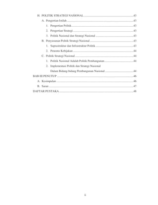 H. POLITIK STRATEGI NASIONAL ....................................................................43
          A. Pengertian Istilah ...........................................................................................43
                1. Pengertian Politik .....................................................................................43
                2. Pengertian Strategi ...................................................................................43
                3. Politik Nasional dan Strategi Nasional ....................................................43
          B. Penyusunan Politik Strategi Nasional ............................................................43
                1. Suprastruktur dan Infrastruktur Politik ....................................................43
                2. Penentu Kebijakan ...................................................................................44
          C. Politik Strategi Nasional ................................................................................44
                1. Politik Nasional Adalah Politik Pembangunan ........................................44
                2. Implementasi Politik dan Strategi Nasional
                     Dalam Bidang-bidang Pembangunan Nasional .......................................44
BAB III PENUTUP .........................................................................................................46
     A. Kesimpulan ..........................................................................................................46
     B. Saran ....................................................................................................................47
DAFTAR PUSTAKA ......................................................................................................48




                                                                 ii
 