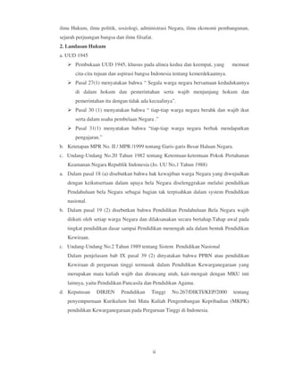 ilmu Hukum, ilmu politik, sosiologi, administrasi Negara, ilmu ekonomi pembangunan,
sejarah perjuangan bangsa dan ilmu filsafat.
2. Landasan Hukum
a. UUD 1945
       Pembukaan UUD 1945, khusus pada alinea kedua dan keempat, yang           memuat
       cita-cita tujuan dan aspirasi bangsa Indonesia tentang kemerdekaannya.
       Pasal 27(1) menyatakan bahwa “ Segala warga negara bersamaan kedudukannya
       di dalam hokum dan pemerintahan serta wajib menjunjung hokum dan
       pemerintahan itu dengan tidak ada kecualinya”.
       Pasal 30 (1) menyatakan bahwa “ tiap-tiap warga negara berahk dan wajib ikut
       serta dalam usaha pembelaan Negara .”
       Pasal 31(1) menyatakan bahwa “tiap-tiap warga negara berhak mendapatkan
       pengajaran.”
b. Ketetapan MPR No. II / MPR /1999 tentang Garis-garis Besar Haluan Negara.
c. Undang-Undang No.20 Tahun 1982 tentang Ketentuan-ketentuan Pokok Pertahanan
   Keamanan Negara Republik Indonesia (Jo. UU No,1 Tahun 1988)
a. Dalam pasal 18 (a) disebutkan bahwa hak kewajiban warga Negara yang diwujudkan
   dengan keikutsertaan dalam upaya bela Negara diselenggrakan melalui pendidikan
   Pendahuluan bela Negara sebagai bagian tak terpisahkan dalam system Pendidikan
   nasional.
b. Dalam pasal 19 (2) disebutkan bahwa Pendidikan Pendahuluan Bela Negara wajib
   diikuti oleh setiap warga Negara dan dilaksanakan secara bertahap.Tahap awal pada
   tingkat pendidikan dasar sampai Pendidikan menengah ada dalam bentuk Pendidikan
   Kewiraan.
c. Undang-Undang No.2 Tahun 1989 tentang Sistem Pendidikan Nasional
   Dalam penjelasam bab IX pasal 39 (2) dinyatakan bahwa PPBN atau pendidikan
   Kewiraan di perguruan tinggi termasuk dalam Pendidikan Kewarganegaraan yang
   merupakan mata kuliah wajib dan dirancang utuh, kait-mengait dengan MKU inti
   lainnya, yaitu Pendidikan Pancasila dan Pendidikan Agama.
d. Keputusan     DIRJEN      Pendidikan    Tinggi   No.267/DIKTI/KEP/2000       tentang
   penyempurnaan Kurikulum Inti Mata Kuliah Pengembangan Kepribadian (MKPK)
   pendidikan Kewarganegaraan pada Perguruan Tinggi di Indonesia.




                                               ii
 