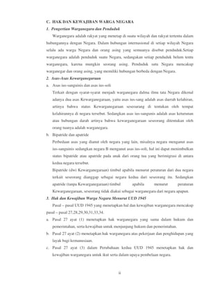 C. HAK DAN KEWAJIBAN WARGA NEGARA
1. Pengertian Warganegara dan Penduduk
   Warganegara adalah rakyat yang menetap di suatu wilayah dan rakyat tertentu dalam
hubungannya dengan Negara. Dalam hubungan internasional di setiap wilayah Negara
selalu ada warga Negara dan orang asing yang semuanya disebut penduduk.Setiap
warganegara adalah penduduk suatu Negara, sedangakan setiap penduduk belum tentu
warganegara, karena mungkin seorang asing. Penduduk sutu Negara mencakup
warganegar dan orang asing, yang memiliki hubungan berbeda dengan Negara.
2. Asas-Asas Kewarganegaraan
a. Asas ius-sanguinis dan asas ius-soli
   Terkait dengan syarat-syarat menjadi warganegara dalma ilmu tata Negara dikenal
   adanya dua asas Kewarganegaraan, yaitu asas ius-sang adalah asas daerah kelahiran,
   artinya bahwa status Kewarganegaraan seseoarang di tentukan oleh tempat
   kelahirannya di negara tersebut. Sedangkan asas ius-sangunis adalah asas keturunan
   atau hubungan darah artinya bahwa kewarganegaraan seseorang ditentukan oleh
   orang tuanya adalah warganegara.
b. Bipatride dan apatride
   Perbedaan asas yang dianut oleh negara yang lain, misalnya negara menganut asas
   ius-sanguinis sedangkan negara B menganut asas ius-soli, hal ini dapat menimbulkan
   status bipatride atau apatride pada anak dari orang tua yang berimigrasi di antara
   kedua negara tersebut.
   Bipatride (dwi Kewarganegaraan) timbul apabila menurut peraturan dari dua negara
   terkait seseorang dianggap sebagai negara kedua dari seseorang itu. Sedangkan
   apatride (tanpa Kewarganegaraan) timbul       apabila      menurut       peraturan
   Kewarganegaraan, seseorang tidak diakui sebagai warganegara dari negara apapun.
3. Hak dan Kewajiban Warga Negara Menurut UUD 1945
   Pasal – pasal UUD 1945 yang menetapkan hal dan kewajiban warganegara mencakup
pasal – pasal 27,28,29,30,31,33,34.
a. Pasal 27 ayat (1) menetapkan hak warganegara yang sama dalam hukum dan
   pemerintahan, serta kewajiban untuk menjunjung hukum dan pemerintahan.
b. Pasal 27 ayat (2) menetapkan hak warganegara atas pekerjaan dan penghidupan yang
   layak bagi kemanusiaan.
c. Pasal 27 ayat (3) dalam Perubahaan kedua UUD 1945 menetapkan hak dan
   kewajiban warganegara untuk ikut serta dalam upaya pembelaan negara.



                                          ii
 