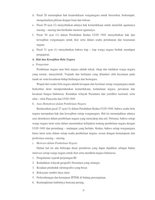 d. Pasal 28 menetapkan hak kemerdekaan warganegara untuk berserikat, berkumpul,
   mengeluarkan pikiran dengan lisan dan tulisan.
e. Pasal 29 ayat (2) menyebutkan adanya hak kemerdekaan untuk memeluk agamanya
   masing – masing dan beribadat menurut agamanya.
f. Pasal 30 ayat (1) dalam Perubahan Kedua UUD 1945 menyebutkan hak dan
   kewajiban warganegara untuk ikut serta dalam usaha pertahanan dan keamanan
   negara.
g. Pasal 31 ayat (1) menyebutkan bahwa tiap – tiap warga negara berhak mendapat
   pengajaran.
4. Hak dan Kewajiban Bela Negara
a. Pengertian
   Pembelaan negara atau bela negara adalah tekad, sikap dan tindakan warga negara
yang teratur, menyeluruh. Terpadu dan berlanjut yang dilandasi oleh kecintaan pada
tanah air serta kesadaran hidup berbangsa dan bernegara.
   Wujud dari usaha bela negara adalah kesiapan dan kerelaan setiap warganegara untuk
berkorban demi mempertahankan kemerdekaan, kedaulatan negara, persatuan dan
kesatuan bangsa Indonesia. Keutuhan wilayah Nusantara dan yuridiksi nasional, serta
nilai – nilai Pancasila dan UUD 1945.
b. Asas Demokrasi dalam Pembelaan Negara
   Berdasarkan pasal 27 ayat (3) dalam Perubahan Kedua UUD 1945, bahwa usaha bela
negara merupakan hak dan kewajiban setiap warganegara. Hal ini menunjukkan adanya
asas demokrasi dalam pembelaan negara yang mencakup dua arti. Pertama, bahwa setiap
warga negara turut serta dalam menentukan kebijakan tentang pembelaan negara dengan
UUD 1945 dan perundang – undangan yang berlaku. Kedua, bahwa setiap warganegara
harus turut serta dalam setiap usaha pembelaan negara, sesuai dengan kemampuan dan
profesinya masing – masing.
c. Motivasi dalam Pembelaan Negara
   Dalam hal ini ada beberapa dasar pemikiran yang dapat dijadikan sebagai bahan
motivasi setiap warga negara untuk ikut serta membela negara Indonesia.
1. Pengalaman sejarah perjuangan RI
2. Kedudukan wilayah geografis Nusantara yang strategis.
3. Keadaan penduduk (demografis) yang besar.
4. Kekayaan sumber daya alam
5. Perkembangan dan kemajuan IPTEK di bidang persenjataan.
6. Kemungkinan timbulnya bencana perang.

                                           ii
 