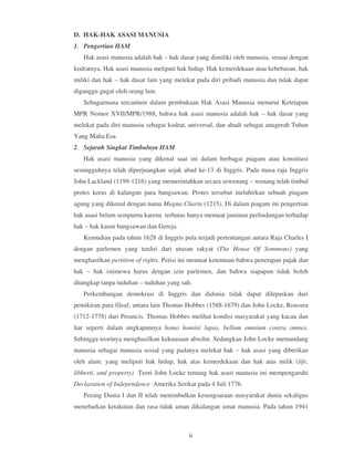 D. HAK-HAK ASASI MANUSIA
1. Pengertian HAM
   Hak asasi manusia adalah hak – hak dasar yang dimiliki oleh manusia, sesuai dengan
kodratnya. Hak asasi manusia meliputi hak hidup. Hak kemerdekaan atau kebebasan, hak
miliki dan hak – hak dasar lain yang melekat pada diri pribadi manusia dan tidak dapat
diganggu gugat oleh orang lain.
   Sebagaimana tercantum dalam pembukaan Hak Asasi Manusia menurut Ketetapan
MPR Nomor XVII/MPR/1988, bahwa hak asasi manusia adalah hak – hak dasar yang
melekat pada diri manusia sebagai kodrat, universal, dan abadi sebagai anugerah Tuhan
Yang Maha Esa.
2. Sejarah Singkat Timbulnya HAM
   Hak asasi manusia yang dikenal saat ini dalam berbagai piagam atau konstitusi
sesungguhnya telah diperjuangkan sejak abad ke-13 di Inggris. Pada masa raja Inggris
John Lackland (1199-1216) yang memerintahkan secara sewenang – wenang telah timbul
protes keras di kalangan para bangsawan. Protes tersebut melahirkan sebuah piagam
agung yang dikenal dengan nama Magna Charta (1215). Di dalam piagam ini pengertian
hak asasi belum sempurna karena terbatas hanya memuat jaminan perlindungan terhadap
hak – hak kaum bangsawan dan Gereja.
   Kemudian pada tahun 1628 di Inggris pula terjadi pertentangan antara Raja Charles I
dengan parlemen yang terdiri dari utusan rakyat (The House Of Sommons) yang
menghasilkan pertition of rights. Petisi ini memuat ketentuan bahwa penetapan pajak dan
hak – hak istimewa harus dengan izin parlemen, dan bahwa siapapun tidak boleh
ditangkap tanpa tuduhan – tuduhan yang sah.
   Perkembangan demokrasi di Inggris dan didunia tidak dapat dilepaskan dari
pemikiran para filsuf, antara lain Thomas Hobbes (1588-1679) dan John Locke, Roussea
(1712-1778) dari Perancis. Thomas Hobbes melihat kondisi masyarakat yang kacau dan
liar seperti dalam ungkapannya homo homini lupus, bellum omnium contra omnes.
Sehingga teorinya menghasilkan kekuasaan absolut. Sedangkan John Locke memandang
manusia sebagai manusia sosial yang padanya melekat hak – hak asasi yang diberikan
oleh alam. yang meliputi hak hidup, hak atas kemerdekaan dan hak atas milik (life,
libberti, and property) Teori John Locke tentang hak asasi manusia ini mempengaruhi
Declaration of Independence Amerika Serikat pada 4 Juli 1776.
   Perang Dunia I dan II telah menimbulkan kesengsaraan masyarakat dunia sekaligus
menebarkan ketakutan dan rasa tidak aman dikalangan umat manusia. Pada tahun 1941



                                          ii
 