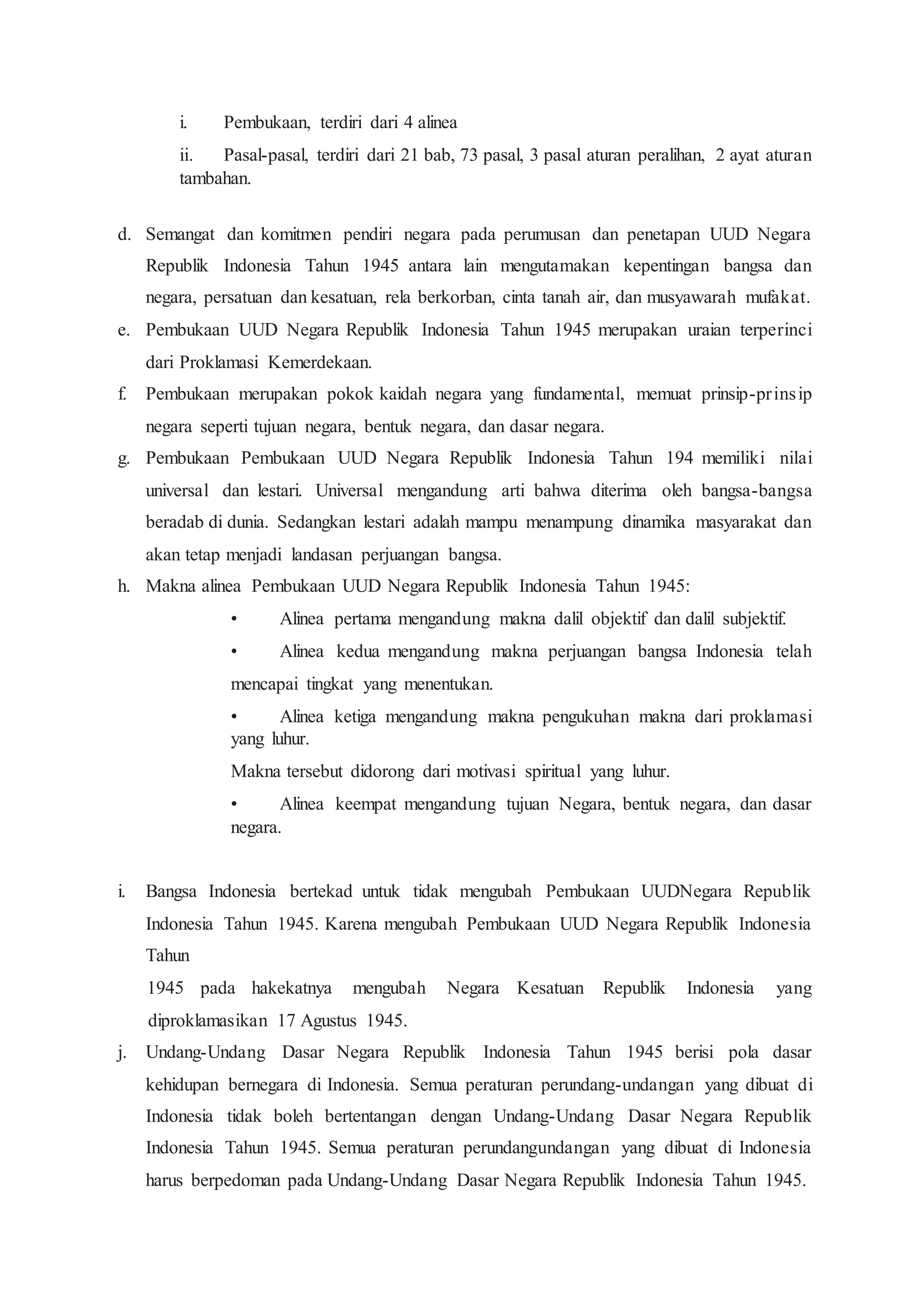 i. Pembukaan, terdiri dari 4 alinea
ii. Pasal-pasal, terdiri dari 21 bab, 73 pasal, 3 pasal aturan peralihan, 2 ayat aturan
tambahan.
d. Semangat dan komitmen pendiri negara pada perumusan dan penetapan UUD Negara
Republik Indonesia Tahun 1945 antara lain mengutamakan kepentingan bangsa dan
negara, persatuan dan kesatuan, rela berkorban, cinta tanah air, dan musyawarah mufakat.
e. Pembukaan UUD Negara Republik Indonesia Tahun 1945 merupakan uraian terperinci
dari Proklamasi Kemerdekaan.
f. Pembukaan merupakan pokok kaidah negara yang fundamental, memuat prinsip-prinsip
negara seperti tujuan negara, bentuk negara, dan dasar negara.
g. Pembukaan Pembukaan UUD Negara Republik Indonesia Tahun 194 memiliki nilai
universal dan lestari. Universal mengandung arti bahwa diterima oleh bangsa-bangsa
beradab di dunia. Sedangkan lestari adalah mampu menampung dinamika masyarakat dan
akan tetap menjadi landasan perjuangan bangsa.
h. Makna alinea Pembukaan UUD Negara Republik Indonesia Tahun 1945:
• Alinea pertama mengandung makna dalil objektif dan dalil subjektif.
• Alinea kedua mengandung makna perjuangan bangsa Indonesia telah
mencapai tingkat yang menentukan.
• Alinea ketiga mengandung makna pengukuhan makna dari proklamasi
yang luhur.
Makna tersebut didorong dari motivasi spiritual yang luhur.
• Alinea keempat mengandung tujuan Negara, bentuk negara, dan dasar
negara.
i. Bangsa Indonesia bertekad untuk tidak mengubah Pembukaan UUDNegara Republik
Indonesia Tahun 1945. Karena mengubah Pembukaan UUD Negara Republik Indonesia
Tahun
1945 pada hakekatnya mengubah Negara Kesatuan Republik Indonesia yang
diproklamasikan 17 Agustus 1945.
j. Undang-Undang Dasar Negara Republik Indonesia Tahun 1945 berisi pola dasar
kehidupan bernegara di Indonesia. Semua peraturan perundang-undangan yang dibuat di
Indonesia tidak boleh bertentangan dengan Undang-Undang Dasar Negara Republik
Indonesia Tahun 1945. Semua peraturan perundangundangan yang dibuat di Indonesia
harus berpedoman pada Undang-Undang Dasar Negara Republik Indonesia Tahun 1945.
 