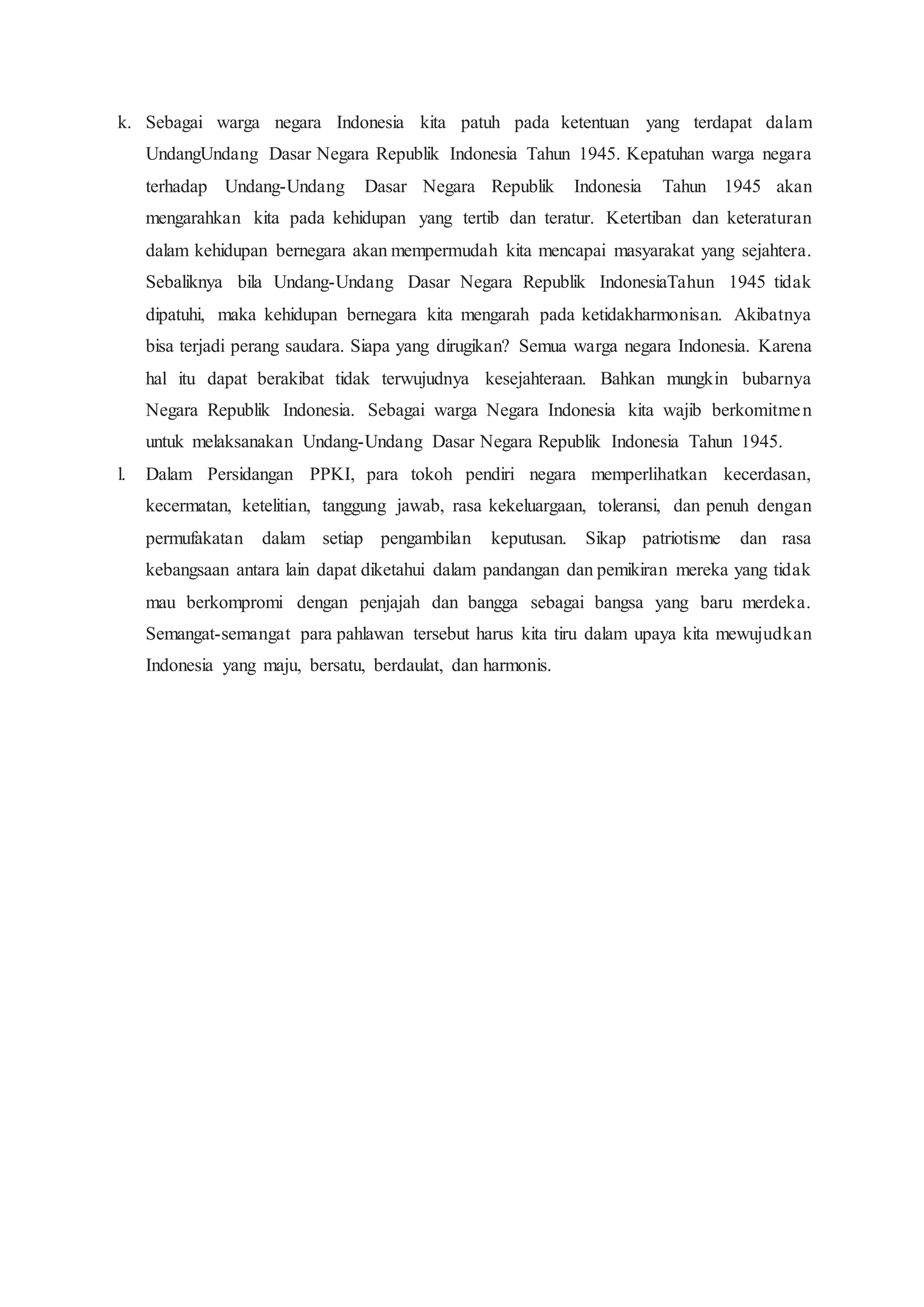 k. Sebagai warga negara Indonesia kita patuh pada ketentuan yang terdapat dalam
UndangUndang Dasar Negara Republik Indonesia Tahun 1945. Kepatuhan warga negara
terhadap Undang-Undang Dasar Negara Republik Indonesia Tahun 1945 akan
mengarahkan kita pada kehidupan yang tertib dan teratur. Ketertiban dan keteraturan
dalam kehidupan bernegara akan mempermudah kita mencapai masyarakat yang sejahtera.
Sebaliknya bila Undang-Undang Dasar Negara Republik IndonesiaTahun 1945 tidak
dipatuhi, maka kehidupan bernegara kita mengarah pada ketidakharmonisan. Akibatnya
bisa terjadi perang saudara. Siapa yang dirugikan? Semua warga negara Indonesia. Karena
hal itu dapat berakibat tidak terwujudnya kesejahteraan. Bahkan mungkin bubarnya
Negara Republik Indonesia. Sebagai warga Negara Indonesia kita wajib berkomitmen
untuk melaksanakan Undang-Undang Dasar Negara Republik Indonesia Tahun 1945.
l. Dalam Persidangan PPKI, para tokoh pendiri negara memperlihatkan kecerdasan,
kecermatan, ketelitian, tanggung jawab, rasa kekeluargaan, toleransi, dan penuh dengan
permufakatan dalam setiap pengambilan keputusan. Sikap patriotisme dan rasa
kebangsaan antara lain dapat diketahui dalam pandangan dan pemikiran mereka yang tidak
mau berkompromi dengan penjajah dan bangga sebagai bangsa yang baru merdeka.
Semangat-semangat para pahlawan tersebut harus kita tiru dalam upaya kita mewujudkan
Indonesia yang maju, bersatu, berdaulat, dan harmonis.
 