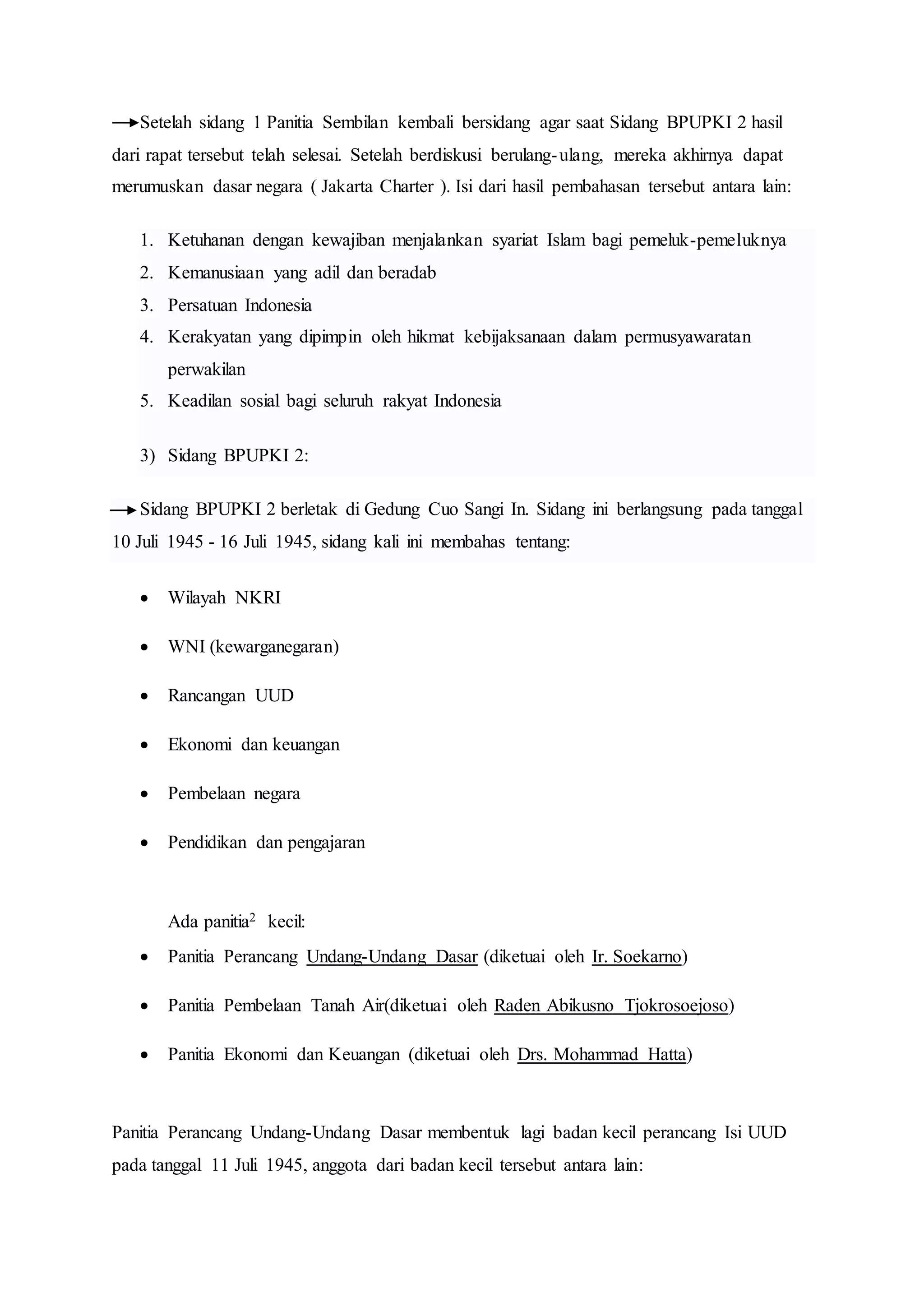 Setelah sidang 1 Panitia Sembilan kembali bersidang agar saat Sidang BPUPKI 2 hasil
dari rapat tersebut telah selesai. Setelah berdiskusi berulang-ulang, mereka akhirnya dapat
merumuskan dasar negara ( Jakarta Charter ). Isi dari hasil pembahasan tersebut antara lain:
1. Ketuhanan dengan kewajiban menjalankan syariat Islam bagi pemeluk-pemeluknya
2. Kemanusiaan yang adil dan beradab
3. Persatuan Indonesia
4. Kerakyatan yang dipimpin oleh hikmat kebijaksanaan dalam permusyawaratan
perwakilan
5. Keadilan sosial bagi seluruh rakyat Indonesia
3) Sidang BPUPKI 2:
Sidang BPUPKI 2 berletak di Gedung Cuo Sangi In. Sidang ini berlangsung pada tanggal
10 Juli 1945 - 16 Juli 1945, sidang kali ini membahas tentang:
 Wilayah NKRI
 WNI (kewarganegaran)
 Rancangan UUD
 Ekonomi dan keuangan
 Pembelaan negara
 Pendidikan dan pengajaran
Ada panitia2 kecil:
 Panitia Perancang Undang-Undang Dasar (diketuai oleh Ir. Soekarno)
 Panitia Pembelaan Tanah Air(diketuai oleh Raden Abikusno Tjokrosoejoso)
 Panitia Ekonomi dan Keuangan (diketuai oleh Drs. Mohammad Hatta)
Panitia Perancang Undang-Undang Dasar membentuk lagi badan kecil perancang Isi UUD
pada tanggal 11 Juli 1945, anggota dari badan kecil tersebut antara lain:
 