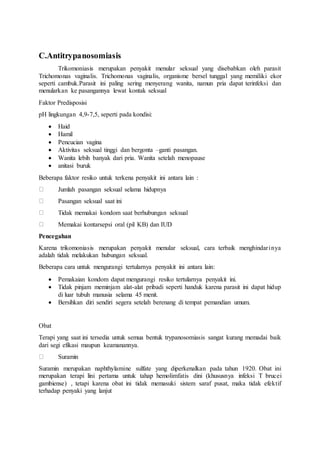 C.Antitrypanosomiasis
Trikomoniasis merupakan penyakit menular seksual yang disebabkan oleh parasit
Trichomonas vaginalis. Trichomonas vaginalis, organisme bersel tunggal yang memiliki ekor
seperti cambuk.Parasit ini paling sering menyerang wanita, namun pria dapat terinfeksi dan
menularkan ke pasangannya lewat kontak seksual
Faktor Predisposisi
pH lingkungan 4,9-7,5, seperti pada kondisi:
 Haid
 Hamil
 Pencucian vagina
 Aktivitas seksual tinggi dan bergonta –ganti pasangan.
 Wanita lebih banyak dari pria. Wanita setelah menopause
 anitasi buruk
Beberapa faktor resiko untuk terkena penyakit ini antara lain :
Jumlah pasangan seksual selama hidupnya
Pasangan seksual saat ini
Tidak memakai kondom saat berhubungan seksual
Memakai kontarsepsi oral (pil KB) dan IUD
Pencegahan
Karena trikomoniasis merupakan penyakit menular seksual, cara terbaik menghindarinya
adalah tidak melakukan hubungan seksual.
Beberapa cara untuk mengurangi tertularnya penyakit ini antara lain:
 Pemakaian kondom dapat mengurangi resiko tertularnya penyakit ini.
 Tidak pinjam meminjam alat-alat pribadi seperti handuk karena parasit ini dapat hidup
di luar tubuh manusia selama 45 menit.
 Bersihkan diri sendiri segera setelah berenang di tempat pemandian umum.
Obat
Terapi yang saat ini tersedia untuk semua bentuk trypanosomiasis sangat kurang memadai baik
dari segi efikasi maupun keamanannya.
Suramin
Suramin merupakan naphthylamine sulfate yang diperkenalkan pada tahun 1920. Obat ini
merupakan terapi lini pertama untuk tahap hemolimfatis dini (khususnya infeksi T brucei
gambiense) , tetapi karena obat ini tidak memasuki sistem saraf pusat, maka tidak efektif
terhadap penyaki yang lanjut
 