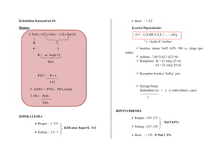 Kebutuhan Konsentrasi O2
Rumus:
1. PAO2 = FI3 x FiO2 – 1,25 x PaCO2
a c
b = ax target O2
PaO2
FiO2 = b + c
F13
2. AaDO2 = PAO2 – PaO2 astrup
3. HS = PaO2
FiO2
HIPOKALEMIA
 Ringan : 3- 3,5
KSR atau Aspar K 3x1
 Sedang : 2,5- 3
 Berat : < 2,5
Koreksi Hipokalemia:
(4,5 – x) X BB X 0,4 = ....... mEq
*
x = kadar K+
terukur
 larutkan dalam NaCl 0,9% 500 cc, dripp tpm
makro.
 sediaan : 7,46 % KCl @25 ml
 Komposisi : K = 25 mEq/ 25 ml
Cl = 25 mEq/ 25 ml
 Kecepatan koreksi: 2mEq / jam
 Syringe Pump
Kebutuhan (x) = y (x habis dalam y jam)
2
HIPONATREMIA
 Ringan : 130- 135
NaCl 0,9%
 Sedang : 125- 130
 Berat : <125  NaCl 3%
 