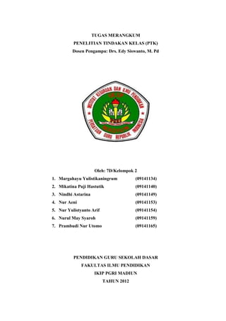 TUGAS MERANGKUM
          PENELITIAN TINDAKAN KELAS (PTK)
         Dosen Pengampu: Drs. Edy Siswanto, M. Pd




                     Oleh: 7D/Kelompok 2
1. Margahayu Yulistikaningrum          (09141134)
2. Mikatina Puji Hastutik              (09141140)
3. Nindhi Astarina                     (09141149)
4. Nur Aeni                            (09141153)
5. Nur Yulistyanto Arif                (09141154)
6. Nurul May Syaroh                    (09141159)
7. Prambudi Nur Utomo                  (09141165)




          PENDIDIKAN GURU SEKOLAH DASAR
              FAKULTAS ILMU PENDIDIKAN
                     IKIP PGRI MADIUN
                          TAHUN 2012
 