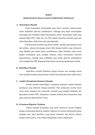 BAB II
        MERUMUSKAN MASALAH DAN HIPOTESIS TINDAKAN


A. Menemukan Masalah
          Untuk menemukan permasalahan guru harus membuat catatan-catatan
   setiap melakukan aktivitas pembelajaran. Sehingga guru dapat merenungkan
   kekurangan dan kelebihan dalam penyampaian materi. Kekurangan itulah yang
   menjadi bahan PTK. Salah satu ciri PTK adalah munculnya masalah yang sulit
   untuk dipecahkan. Maka harus ada yang diperbaiki.
          Prinsip-prinsip masalah yang diteliti adalah: masalah yang skalanya kecil
   dan terbatas, adanya kesenjangan antara fakta dengan kondisi yang sebenarnya
   yang dihadapi guru dalam proses pembelajaran, dapat dicarikan solusi sesuai
   dengan kemampuan guru, terdapat landasan untuk merumuskan alternatif
   pemecahannya, masalah yang melibatkan guru dalam aktivitas pembelajaran
   serta mengkaitkan PTK dengan prioritas dalam rencana pengembangan sekolah.


B. Identifikasi Masalah
           Identifikasi masalah dilakukan dengan mencari dan menduga kaitan
   antar masalah-masalah yang dirasakan, dialami dan ditemukan guru dalam kelas.


C. Analisis Masalah dan Rumusan Masalah.
           Setelah masalah diidentifikasi, selanjutnya dianalisis melalui beberapa
   pertanyaan yang berkaitan dengan penelitian. Dari pertanyaan tersebut dicari
   solusi untuk mengatasi dan menyeleksi masalah yang mungkin dilakukan dan
   dipecahkan melalui PTK. Selanjutnya, masalah tersebut perlu dirumuskan yang
   pada umumnya dalam kalimat Tanya.


D. Perumusan Hipotesis Tindakan
           Setelah masalah dirumuskan, guru perlu menyusun rencana tindakan
   dengan merumuskan hipotesis tindakan. Hipotesis ini disusun berdasarkan kajian
   berbagai teori, hasil penelitian yang pernah dilakukan dan relevan, diskusi
   dengan teman sejawat, serta refleksi pengalaman sendiri sebagai guru.
 