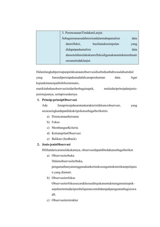 3. PerencanaanTindakanLanjut.
                     Sebagaimanasudahtersiratdalamtahapanalisis           data
                        danrefleksi,          hasilataukesimpulan         yang
                        didapatpadaanalisis                               data
                        dansetelahmelakukanrefleksidigunakanuntukmembuatr
                        encanatindaklanjut.


Dalamlangkahpersiapanpelaksanaanobservasidisebutkanbahwasalahsatuhal
yang        harusdipersiapakanadalahcaraperekaman             data.       Agar
kajiankitamenjadilebihsistematis,
marikitabahasobservasiinidariberbagaiaspek,           mulaidariprinsipdanjenis-
jenistujuanya, sertaprosedurnya.
1. Prinsip-prinsipObservasi
    Ada           limaprinsipdasarataukarakteristikkunciobservasi,        yang
    secarasingkatdapatdideskripsikansebagaiberikutini.
        a) Perencanaanbersama
        b) Fokus
        c) MembangunKriteria
        d) KetrampilanObservasi
        e) Balikan (feedback)
2. Jenis-jenisObservasi
    Dilihatdaricaramelakukannya, observasidapatdibedakansebagaiberikut
        a) Observasiterbuka
           Dalamobservasiterbuka,
           pengamathanyamenggunakankertaskosonguntukmerekampelajara
           n yang diamati.
        b) Observasiterfokus
           Observasiterfokussecarakhususditujukanuntukmengamatiaspek-
           aspektertentudaripembelajarancontohdampakpenguatanbagisiswa
           dll.
        c) Observasiterstruktur
 