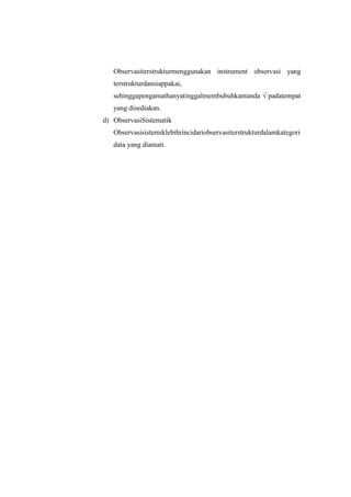 Observasiterstrukturmenggunakan instrument observasi yang
   terstrukturdansiappakai,
   sehinggapengamathanyatinggalmembubuhkantanda √ padatempat
   yang disediakan.
d) ObservasiSistematik
   Observasisistemiklebihrincidariobservasiterstrukturdalamkategori
   data yang diamati.
 