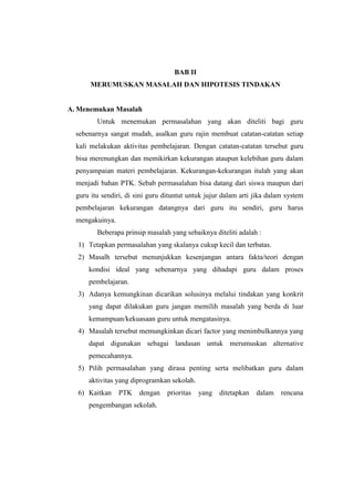 BAB II
       MERUMUSKAN MASALAH DAN HIPOTESIS TINDAKAN


A. Menemukan Masalah
         Untuk menemukan permasalahan yang akan diteliti bagi guru
  sebenarnya sangat mudah, asalkan guru rajin membuat catatan-catatan setiap
  kali melakukan aktivitas pembelajaran. Dengan catatan-catatan tersebut guru
  bisa merenungkan dan memikirkan kekurangan ataupun kelebihan guru dalam
  penyampaian materi pembelajaran. Kekurangan-kekurangan itulah yang akan
  menjadi bahan PTK. Sebab permasalahan bisa datang dari siswa maupun dari
  guru itu sendiri, di sini guru dituntut untuk jujur dalam arti jika dalam system
  pembelajaran kekurangan datangnya dari guru itu sendiri, guru harus
  mengakuinya.
         Beberapa prinsip masalah yang sebaiknya diteliti adalah :
  1) Tetapkan permasalahan yang skalanya cukup kecil dan terbatas.
  2) Masalh tersebut menunjukkan kesenjangan antara fakta/teori dengan
      kondisi ideal yang sebenarnya yang dihadapi guru dalam proses
      pembelajaran.
  3) Adanya kemungkinan dicarikan solusinya melalui tindakan yang konkrit
      yang dapat dilakukan guru jangan memilih masalah yang berda di luar
      kemampuan/kekuasaan guru untuk mengatasinya.
  4) Masalah tersebut memungkinkan dicari factor yang menimbulkannya yang
      dapat digunakan sebagai landasan untuk merumuskan alternative
      pemecahannya.
  5) Pilih permasalahan yang dirasa penting serta melibatkan guru dalam
      aktivitas yang diprogramkan sekolah.
  6) Kaitkan     PTK    dengan    prioritas   yang   ditetapkan   dalam   rencana
      pengembangan sekolah.
 