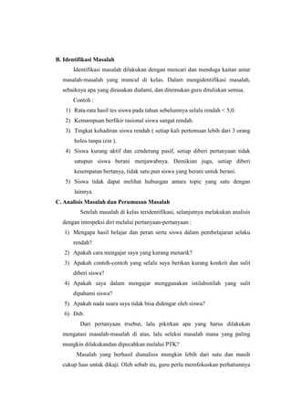 B. Identifikasi Masalah
      Identifikasi masalah dilakukan dengan mencari dan menduga kaitan antar
  masalah-masalah yang muncul di kelas. Dalam mengidentifikasi masalah,
  sebaiknya apa yang dirasakan dialami, dan ditemukan guru dituliskan semua.
      Contoh :
   1) Rata-rata hasil tes siswa pada tahun sebelumnya selalu rendah < 5,0.
   2) Kemampuan berfikir rasional siswa sangat rendah.
   3) Tingkat kehadiran siswa rendah ( setiap kali pertemuan lebih dari 3 orang
       bolos tanpa izin ).
   4) Siswa kurang aktif dan cenderung pasif, setiap diberi pertanyaan tidak
       satupun siswa berani menjawabnya. Demikian juga, setiap diberi
       kesempatan bertanya, tidak satu pun siswa yang berani untuk berani.
   5) Siswa tidak dapat melihat hubungan antara topic yang satu dengan
       lainnya.
C. Analisis Masalah dan Perumusan Masalah
         Setelah masalah di kelas teridentifikasi, selanjutnya melakukan analisis
  dengan intropeksi diri melalui pertanyaan-pertanyaan :
   1) Mengapa hasil belajar dan peran serta siswa dalam pembelajaran selaku
      rendah?
   2) Apakah cara mengajar saya yang kurang menarik?
   3) Apakah contoh-contoh yang selalu saya berikan kurang konkrit dan sulit
      diberi siswa?
   4) Apakah saya dalam mengajar menggunakan istilahistilah yang sulit
      dipahami siswa?
   5) Apakah nada suara saya tidak bisa didengar oleh siswa?
   6) Dsb.
         Dari pertanyaan trsebut, lalu pikirkan apa yang harus dilakukan
  mengatasi masalah-masalah di atas, lalu seleksi masalah mana yang paling
  mungkin dilakukandan dipecahkan melalui PTK?
        Masalah yang berhasil dianalisis mungkin lebih dari satu dan masih
  cukup luas untuk dikaji. Oleh sebab itu, guru perlu memfokuskan perhatiannya
 