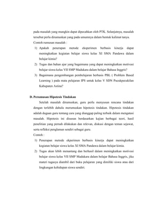 pada masalah yang mungkin dapat dipecahkan oleh PTK. Selanjutnya, masalah
  tersebut perlu dirumuskan yang pada umumnya dalam bentuk kalimat tanya.
  Contoh rumusan masalah :
   1) Apakah     penerapan    metode    eksperimen   berbasis   kinerja   dapat
      meningkatkan kegiatan belajar siswa kelas XI SMA Pandawa dalam
      belajar kimia?
   2) Tugas dan bahan ajar yang bagaimana yang dapat meningkatkan motivasi
      belajar siswa kelas VII SMP Madukara dalam belajar Bahasa Inggris?
   3) Bagaimana pengembangan pembelajaran berbasis PBL ( Problem Based
      Learning ) pada mata pelajaran IPS untuk kelas V SDN Pucukpecukilan
      Kabupaten Astina?


D. Perumusan Hipotesis Tindakan
      Setelah masalah dirumuskan, guru perlu menyusun rencana tindakan
  dengan terlebih dahulu merumuskan hipotesis tindakan. Hipotesis tindakan
  adalah dugaan guru tentang cara yang dianggap paling terbaik dalam mengatasi
  masalah. Hipotesis ini disusun berdasarkan kajian berbagai teori, hasil
  penelitian yang pernah dilakukan dan relevan, diskusi dengan teman sejawat,
  serta refleksi penglaman sendiri sebagai guru.
  Contoh :
   1) Penerapan metode ekperimen berbasis kinerja dapat meningkatkan
      kegiatan belajar siswa kelas XI SMA Pandawa dalam belajar kimia.
   2) Tugas akan lebih menantang dan berhasil dalam meningkatkan motivasi
      belajar siswa kelas VII SMP Madukara dalam belajar Bahasa Inggris, jika
      materi tugasya diambil dari buku pelajaran yang dimiliki siswa atau dari
      lingkungan kehidupan siswa sendiri.
 