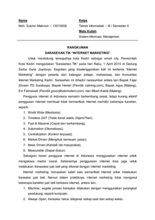 Nama
Moh. Sukron Makmun – 13010058
Kelas
Teknik Informatiak – B / Semester 4
Mata Kuliah
Sistem Informasi Manajemen
RANGKUMAN
SARASEHAN TIK “INTERNET MARKETING”
Untuk mendukung terwujudnya kota Kediri sebagai smart city, Pemerintah
Kota Kediri mengadakan “Sarasehan TIK” pada hari Rabu, 1 April 2015 di Gedung
Serba Guna Joyoboyo. Kegiatan yang diselenggarakan kali ini bertema “Internet
Marketing” dengan peserta dari kalangan pelajar, mahasiswa, dan Komunitas
Internet Marketing Kediri. Sarasehan ini dihadiri narasumber antara lain Bapak Fajar
(Dosen ITS Surabaya), Bapak Hendri (Pemilik cakning.com), Bapak Agus (Malang),
Evi Fatmawati (Pemilik grosirjilbabmodern.com) dan Mbah Katob (Malang).
Pengguna internet di Indonesia semakin berkembang pesat, tetapi kurang efektif
pengguaan internet membuat tidak bermanfaat. Internet memiliki beberapa karakter,
seperti :
1. World Wide (Mendunia).
2. Timeless 24/7 (Tidak kenal waktu 24jam/7hari).
3. Fast & Massive (Cepat dan berkembang).
4. Automation (Otomatisasi).
5. Centralization (Kontrol terpusat).
6. Market Driven (Mengikuti kemauan pasar).
7. Ideas Driven (Kendali ide masyarakat).
8. Measurable (Dapat diukur).
Sebagian besar pengguna internet di Indonesia menggunakan internet untuk
mengakses media sosial. Sebenarnya penggunaan internet bisa juga untuk
melakukan tranasaksi jual beli yang dikenal dengan internet marketing.
Internet marketing merupakan salah satu pemanfaat internet untuk melakukan
transaksi jual beli. Namun dalam praktiknya, internet marketing tidak menganut
beberapa karakter jual beli berbasis internet, antara lain :
1. Machine, segala proses transaksi dilakukan dengan menggunakan perangkat
pendukung seperti komputer.
2. Always Open, transaksi harus dilayanai setiap saat dan setiap waktu.
 