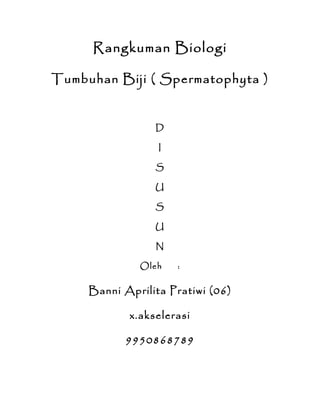 Rangkuman Biologi

Tumbuhan Biji ( Spermatophyta )


                 D

                  I

                 S

                 U

                 S

                 U

                 N

              Oleh    :


     Banni Aprilita Pratiwi (06)

            x.akselerasi

            9950868789
 