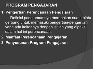 PROGRAM PENGAJARAN
1. Pengertian Perencanaan Pengajaran
Definisi pada umumnya merupakan suatu pintu
gerbang untuk memasuki pengertian-pengertian
yang ada kaitannya dengan istilah yang dipakai,
dalam hal ini perencanaan.
2. Manfaat Perencanaan Pengajaran
3. Penyusunan Program Pengajaran

 