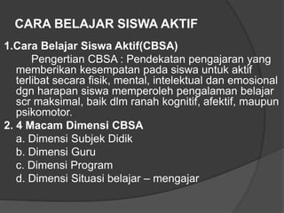 CARA BELAJAR SISWA AKTIF
1.Cara Belajar Siswa Aktif(CBSA)
Pengertian CBSA : Pendekatan pengajaran yang
memberikan kesempatan pada siswa untuk aktif
terlibat secara fisik, mental, intelektual dan emosional
dgn harapan siswa memperoleh pengalaman belajar
scr maksimal, baik dlm ranah kognitif, afektif, maupun
psikomotor.
2. 4 Macam Dimensi CBSA
a. Dimensi Subjek Didik
b. Dimensi Guru
c. Dimensi Program
d. Dimensi Situasi belajar – mengajar

 