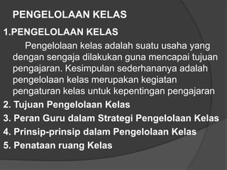 PENGELOLAAN KELAS
1.PENGELOLAAN KELAS
Pengelolaan kelas adalah suatu usaha yang
dengan sengaja dilakukan guna mencapai tujuan
pengajaran. Kesimpulan sederhananya adalah
pengelolaan kelas merupakan kegiatan
pengaturan kelas untuk kepentingan pengajaran
2. Tujuan Pengelolaan Kelas
3. Peran Guru dalam Strategi Pengelolaan Kelas
4. Prinsip-prinsip dalam Pengelolaan Kelas
5. Penataan ruang Kelas

 