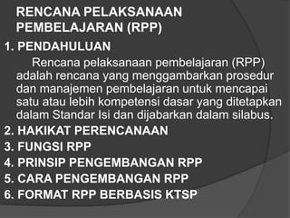 RENCANA PELAKSANAAN
PEMBELAJARAN (RPP)
1. PENDAHULUAN
Rencana pelaksanaan pembelajaran (RPP)
adalah rencana yang menggambarkan prosedur
dan manajemen pembelajaran untuk mencapai
satu atau lebih kompetensi dasar yang ditetapkan
dalam Standar Isi dan dijabarkan dalam silabus.
2. HAKIKAT PERENCANAAN
3. FUNGSI RPP
4. PRINSIP PENGEMBANGAN RPP
5. CARA PENGEMBANGAN RPP
6. FORMAT RPP BERBASIS KTSP

 
