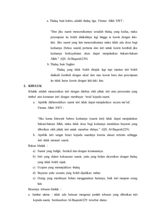 a. Thalaq bain kubro, adalah thalaq tiga. Firman Allah SWT :
“Dan jika suami menceraikannya sesudah thalaq yang kedua, maka
perempuan itu boleh dinikahinya lagi hingga ia kawin dengan laki-
laki. Jika suami yang lain menceraikannya maka tidak ada dosa bagi
keduanya (bekas suami) pertama dan istri untuk kawin kembali jika
keduanya berkeyakinan akan dapat menjalankan hukum-hukum
Allah.” (QS. Al-Baqarah:230)
b. Thalaq bain Sughro
Thalaq yang tidak boleh dirujuk lagi tapi mantan istri boleh
dinikahi kembali dengan akad dan mas kawin baru dan perempuan
itu tidak harus kawin dengan laki-laki lain.
2. KHULUK
Khuluk adalah menceraikan istri dengan ditebus oleh pihak istri atau perceraian yang
timbul atas kemauan istri dengan membayar ‘iwad kepada suami.
a. Apabila dikhawatirkan suami istri tidak dapat menjalankan secara ma’ruf.
Firman Allah SWT :
“Jika kamu khawatir bahwa keduanya (suami istri) tidak dapat menjalankan
hukum-hukum Allah, maka tidak dosa bagi keduanya mendakan bayaran yang
diberikan oleh pihak istri untuk menebus dirinya.” (QS. Al-Baqarah:229)
b. Apabila istri sangat benci kepada suaminya karena alasan tertentu sehingga
istri tidak menaati suami.
Rukun khuluk :
a) Suami yang baligh, berakal dan dengan kemauannya.
b) Istri yang dalam kekuasaan suami, yaitu yang belum diceraikan dengan thalaq
yang tidak boleh rujuk.
c) Ucapan yang menunjukkan thalaq
d) Bayaran yaitu sesuatu yang boleh dijadikan mahar
e) Orang yang membayar belum menggunakan hartanya, baik istri maupun orang
lain.
Besarnya tebusan khuluk :
a. Jumhur ulama : tidak ada batasan mengenai jumlah tebusan yang diberikan istri
kepada suami, berdasarkan Al-Baqarah:229 tersebut diatas.
 