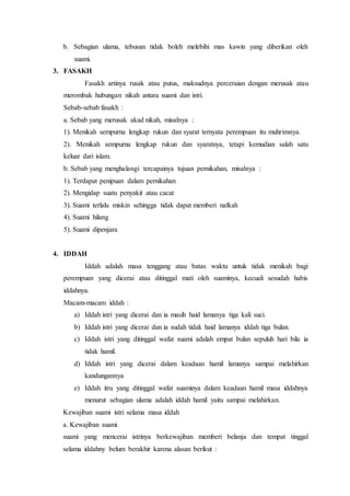 b. Sebagian ulama, tebusan tidak boleh melebihi mas kawin yang diberikan oleh
suami.
3. FASAKH
Fasakh artinya rusak atau putus, maksudnya perceraian dengan merusak atau
merombak hubungan nikah antara suami dan istri.
Sebab-sebab fasakh :
a. Sebab yang merusak akad nikah, misalnya :
1). Menikah sempurna lengkap rukun dan syarat ternyata perempuan itu muhrimnya.
2). Menikah sempurna lengkap rukun dan syaratnya, tetapi kemudian salah satu
keluar dari islam.
b. Sebab yang menghalangi tercapainya tujuan pernikahan, misalnya :
1). Terdapat penipuan dalam pernikahan
2). Mengidap suatu penyakit atau cacat
3). Suami terlalu miskin sehingga tidak dapat memberi nafkah
4). Suami hilang
5). Suami dipenjara
4. IDDAH
Iddah adalah masa tenggang atau batas waktu untuk tidak menikah bagi
perempuan yang dicerai atau ditinggal mati oleh suaminya, kecuali sesudah habis
iddahnya.
Macam-macam iddah :
a) Iddah istri yang dicerai dan ia masih haid lamanya tiga kali suci.
b) Iddah istri yang dicerai dan ia sudah tidak haid lamanya iddah tiga bulan.
c) Iddah istri yang ditinggal wafat suami adalah empat bulan sepuluh hari bila ia
tidak hamil.
d) Iddah istri yang dicerai dalam keadaan hamil lamanya sampai melahirkan
kandungannya
e) Iddah itru yang ditinggal wafat suaminya dalam keadaan hamil masa iddahnya
menurut sebagian ulama adalah iddah hamil yaitu sampai melahirkan.
Kewajiban suami istri selama masa iddah
a. Kewajiban suami
suami yang mencerai istrinya berkewajiban memberi belanja dan tempat tinggal
selama iddahny belum berakhir karena alasan berikut :
 