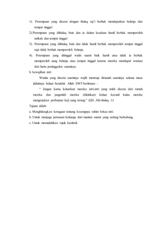 1). Perempuan yang dicerai dengan thalaq raj’i berhak mendapatkan belanja dan
tempat tinggal
2).Perempuan yang dithalaq bain dan ia dalam keadaan hamil berhak memperoleh
nafkah dan tempat tinggal
3). Perempuan yang dithalaq bain dan tidak hamil berhak memperoleh tempat tinggal
saja tidak berhak memperoleh belanja.
4). Perempuan yang ditinggal wafat suami baik hamil atau tidak ia berhak
memperoleh uang belanja atau tempat tinggal karena mereka mendapat warisan
dari harta peninggalan suaminya.
b. kewajiban istri
Wanita yang dicerai suaminya wajib menetap dirumah suaminya selama masa
iddahnya belum berakhir. Allah SWT berfirman :
“ Jangan kamu keluarkan mereka istri-istri yang telah dicerai dari rumah
mereka dan janganlah mereka (diizinkan) keluar kecuali kalau mereka
mengerjakan perbuatan keji yang terang.” (QS. Ath-thalaq :1)
Tujuan iddah
a. Menghilangkan keraguan tentang kosongnya rahim bekas istri.
b. Untuk menjaga perasaan keluarga dari mantan suami yang sedang berkabung.
c. Untuk memudahkan rujuk kembali.
 