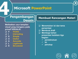 Pengembangan
Desain
Microsoft PowerPoint
 Menentukan isi dan tema
persentasi
 Membuat draft
 Membagi bahan
presentasi kedalam tiga
bagian:
 pendahuluan
 Isi
 penutup
Membuat Rancangan Materi
Melibatkan usur tampilan
visual yang mengacu pada
prinsif VISUALIS.
 V Visible
 I Interesting
 S Simple
 U Useful
 A Accurate
 L Legitimate
 S Structered
 