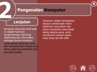 Pengenalan Komputer
Lanjutan
Komputer yang kita kenal saat
ini adalah hasil dari
pengembangan teknologi
elektronika dan informatika
sehingga bentuk komputer
yang asalnya berukuran besar
dan membutuhkan tempat yang
besar, sekarang berbentuk kecil
dan lebih praktis.
Komputer adalah serangkaian
ataupun sekelompok mesin
elektronik yang terdiri dari
jutaan komponen yang dapat
saling bekerja sama, serta
membentuk sebuah sistem
kerja yang rapi dan teliti.
 