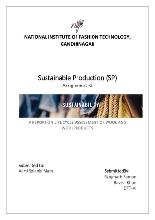 NATIONAL INSTITUTE OF FASHION TECHNOLOGY,
GANDHINAGAR
Sustainable Production (SP)
Assignment -2
A REPORT ON LIFE CYCLE ASSESSMENT OF WOOL AND
WOOLPRODUCTS
Submitted to:
Aarti Solanki Mam SubmittedBy:
Rangnath Raman
Ravish Khan
DFT-VI
 