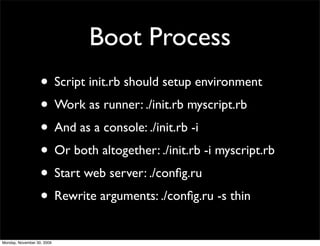 Boot Process
• Script init.rb should setup environment
• Work as runner: ./init.rb myscript.rb
• And as a console: ./init.rb -i
• Or both altogether: ./init.rb -i myscript.rb
• Start web server: ./conﬁg.ru
• Rewrite arguments: ./conﬁg.ru -s thin
Monday, November 30, 2009
 