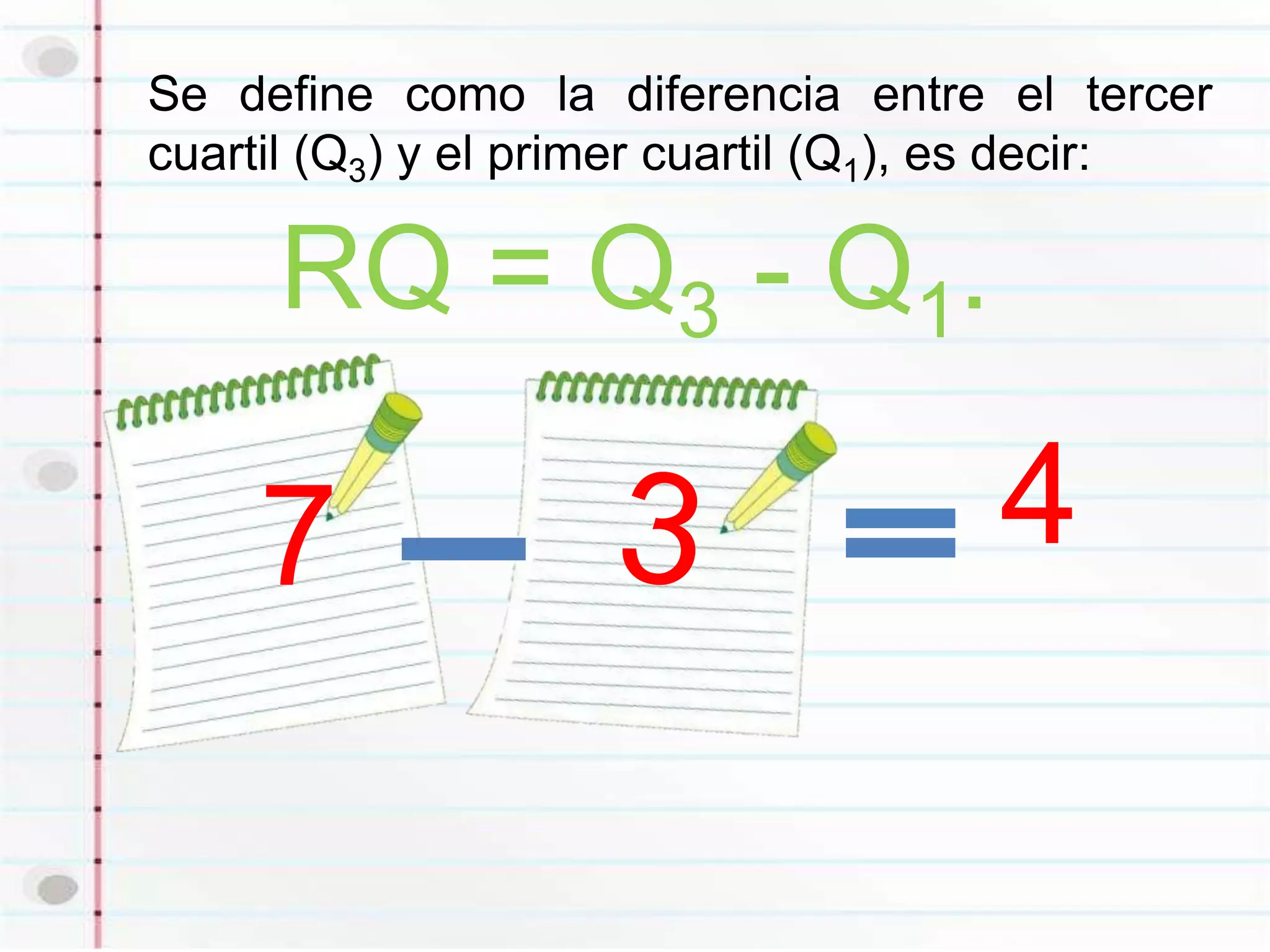 Se define como la diferencia entre el tercer
cuartil (Q3) y el primer cuartil (Q1), es decir:

     RQ = Q3 - Q1.

     7                                4
 