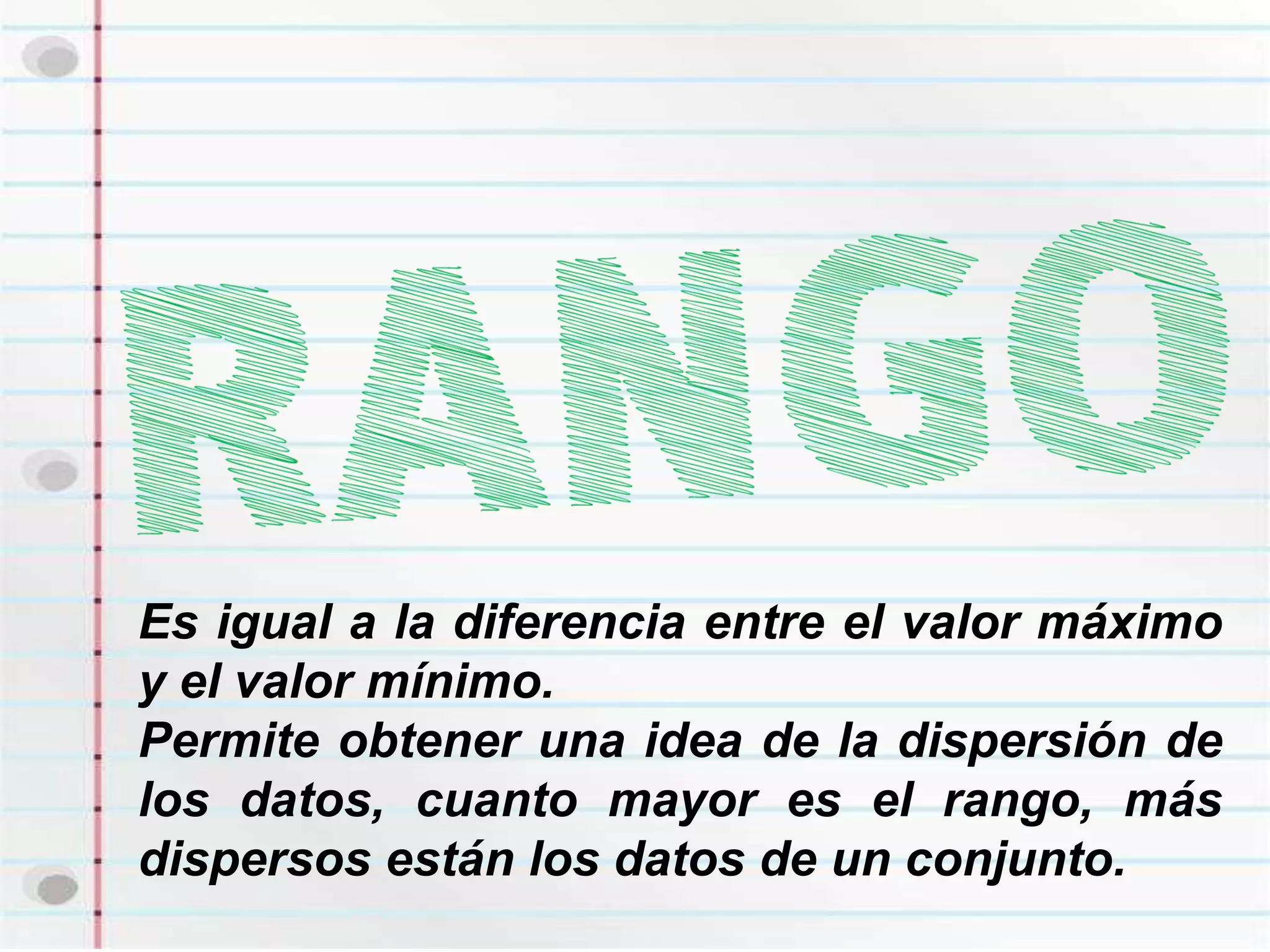 Es igual a la diferencia entre el valor máximo
y el valor mínimo.
Permite obtener una idea de la dispersión de
los datos, cuanto mayor es el rango, más
dispersos están los datos de un conjunto.
 