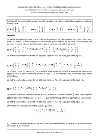CURSO BÁSICO DE MATEMÁTICAS PARA ESTUDIANTES DE ECONÓMICAS Y EMPRESARIALES

                     Unidad didáctica 6. Matrices, determinantes y sistemas de ecuaciones lineales

                              Autoras: Gloria Jarne, Esperanza Minguillón, Trinidad Zabal




4. Mediante operaciones elementales transformar A en una matriz escalonada equivalente y calcular
el rango de A.

       ⎛ 1 4 -1 ⎞                   ⎛ 3 1 ⎞                         2 4 ⎞                          ⎛ -3 5 1 4 ⎞
a) A = ⎜ 2 5   3 ⎟           b) A = ⎜ 1 4 ⎟                c) A = ⎛
                                                                  ⎝ 5 3 ⎠                   d) A = ⎜ 6 -7 -2 -5 ⎟
       ⎝ 1 10 -11 ⎠                 ⎝ 5 -2 ⎠                                                       ⎝ 4 -1 -1 0 ⎠

Solución

No existe un solo conjunto de operaciones elementales con las que escalonar una matriz. Por tanto,
para cada matriz, la matriz escalonada equivalente que se obtiene no es única, aunque todas han
de tener el mismo número de filas nulas ya que el rango de una matriz es único.

       ⎛ 1 4 -1 ⎞ F →F -2F , F →F -F ⎛ 1 4 -1 ⎞ F →F +2F ⎛ 1 4 -1 ⎞
a) A = ⎜ 2 5   3 ⎟ 2  2   1
                           ≈
                              3  3  1
                                      ⎜ 0 -3 5 ⎟ 3 ≈3   2
                                                          ⎜ 0 -3 5 ⎟
       ⎝ 1 10 -11 ⎠                   ⎝ 0 6 -10 ⎠         ⎝ 0 0 0 ⎠

La matriz escalonada equivalente a A obtenida tiene dos filas no nulas, por tanto, rg A = 2.



       ⎛ 3 1 ⎞       ⎛ 1 4 ⎞                      ⎛ 1 4 ⎞             ⎛ 1 4 ⎞
b) A = ⎜ 1 4 ⎟ F1↔F2 ⎜ 3 1 ⎟ F2→F2-3F1, F3→F3-5F1 ⎜ 0 -11 ⎟ F3→F3-2F2 ⎜ 0 -11 ⎟
                 ≈                    ≈                         ≈
       ⎝ 5 -2 ⎠      ⎝ 5 -2 ⎠                     ⎝ 0 -22 ⎠           ⎝ 0 0 ⎠

La primera operación elemental que se realiza, intercambiar la primera y segunda fila, tiene como
objetivo obtener como “elemento pivote” el valor 1, lo que facilitará las posteriores operaciones
elementales.

La matriz escalonada equivalente a A obtenida tiene dos filas no nulas, por tanto, rg A = 2.



         2 4 ⎞ F1→ (1/2)F1 ⎛ 1 2 ⎞ F2→F2-5F1 ⎛ 1 2 ⎞
c) A = ⎛
       ⎝ 5 3 ⎠      ≈      ⎝ 5 3 ⎠     ≈     ⎝ 0 -7 ⎠
                                                                                1
La primera operación elemental que se realiza, multiplicar la primera fila por   , tiene como objetivo
                                                                                2
obtener como “elemento pivote” el valor 1, lo que facilitará las posteriores operaciones elementales.

La matriz escalonada equivalente a A obtenida tiene dos filas no nulas, por tanto, rg A = 2.

Otra manera de escalonar la matriz A es la siguiente:

                                       2 4 ⎞ F2→2F2-5F1 ⎛ 2  4 ⎞
                                   A=⎛
                                     ⎝ 5 3 ⎠     ≈      ⎝ 0 -14 ⎠




d) La matriz A se puede escalonar haciendo operaciones elementales por filas y por columnas, como
se muestra a continuación.



                                       © Proyecto de innovación ARAGÓN TRES                                         1
 