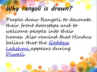 Why rangoli is drawn?
People draw Rangoli to decorate
their front doorsteps and to
welcome people into their
homes. Also remind that Hindus
believe that the Goddess
Lakshmi appears during
Diwali.
 