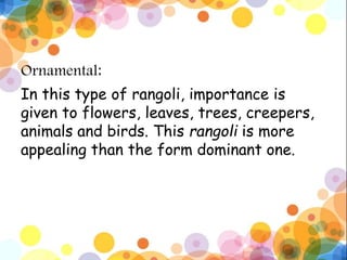 Ornamental:
In this type of rangoli, importance is
given to flowers, leaves, trees, creepers,
animals and birds. This rangoli is more
appealing than the form dominant one.
 