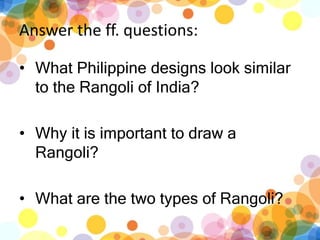 Answer the ff. questions:
? What Philippine designs look similar
to the Rangoli of India?
? Why it is important to draw a
Rangoli?
? What are the two types of Rangoli?
 