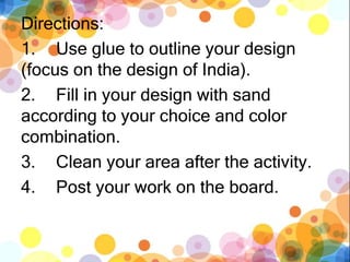 Directions:
1. Use glue to outline your design
(focus on the design of India).
2. Fill in your design with sand
according to your choice and color
combination.
3. Clean your area after the activity.
4. Post your work on the board.
 