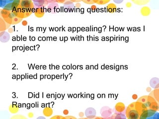 Answer the following questions:
1. Is my work appealing? How was I
able to come up with this aspiring
project?
2. Were the colors and designs
applied properly?
3. Did I enjoy working on my
Rangoli art?
 