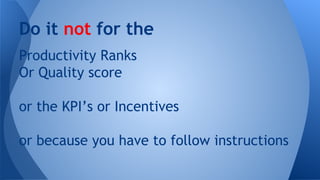 Do it not for the
Productivity Ranks
Or Quality score
or the KPI’s or Incentives
or because you have to follow instructions

 